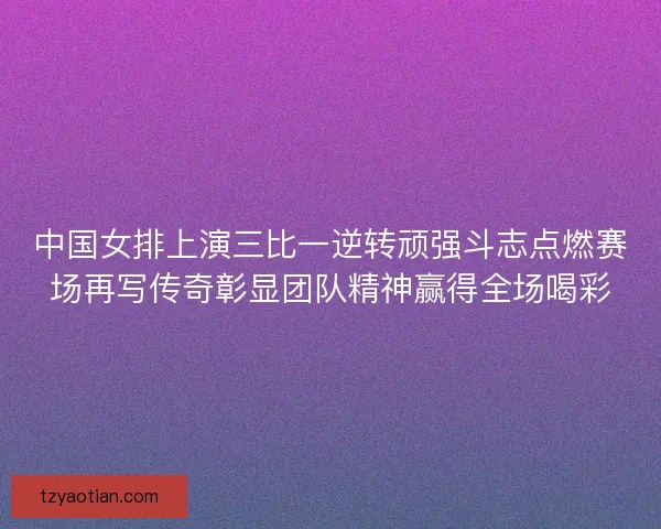 中国女排上演三比一逆转顽强斗志点燃赛场再写传奇彰显团队精神赢得全场喝彩