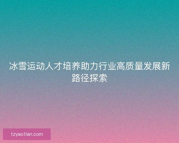 冰雪运动人才培养助力行业高质量发展新路径探索
