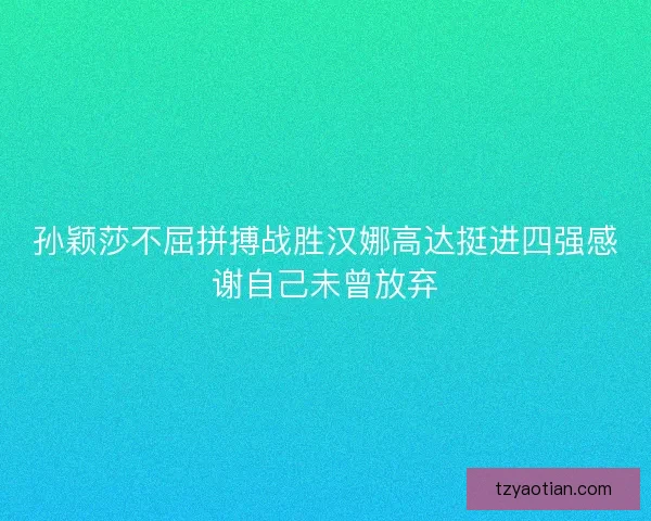 孙颖莎不屈拼搏战胜汉娜高达挺进四强感谢自己未曾放弃