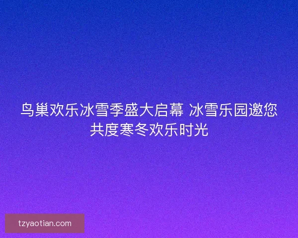 鸟巢欢乐冰雪季盛大启幕 冰雪乐园邀您共度寒冬欢乐时光