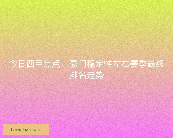 今日西甲焦点：豪门稳定性左右赛季最终排名走势