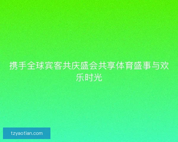 携手全球宾客共庆盛会共享体育盛事与欢乐时光