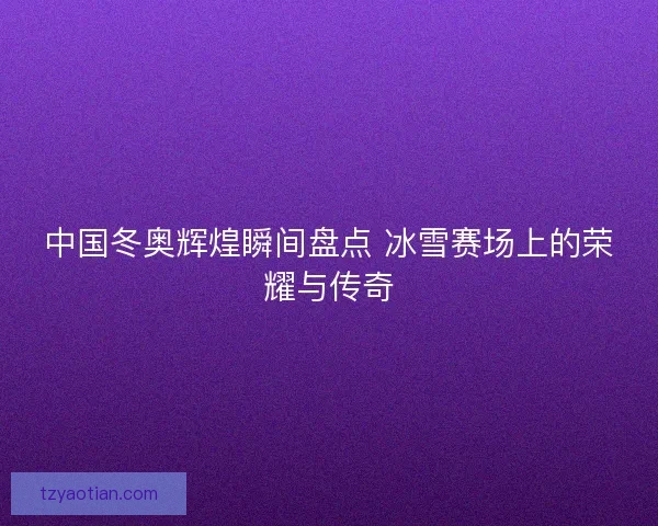 中国冬奥辉煌瞬间盘点 冰雪赛场上的荣耀与传奇