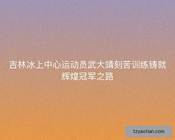 吉林冰上中心运动员武大靖刻苦训练铸就辉煌冠军之路