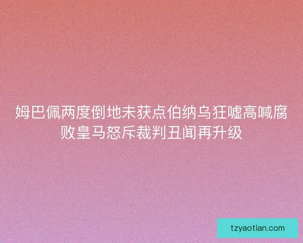 姆巴佩两度倒地未获点伯纳乌狂嘘高喊腐败皇马怒斥裁判丑闻再升级