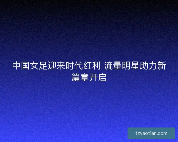 中国女足迎来时代红利 流量明星助力新篇章开启