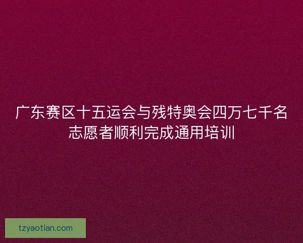 广东赛区十五运会与残特奥会四万七千名志愿者顺利完成通用培训